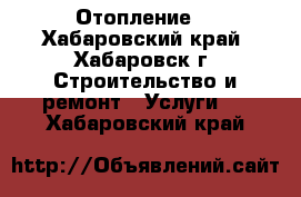 Отопление  - Хабаровский край, Хабаровск г. Строительство и ремонт » Услуги   . Хабаровский край